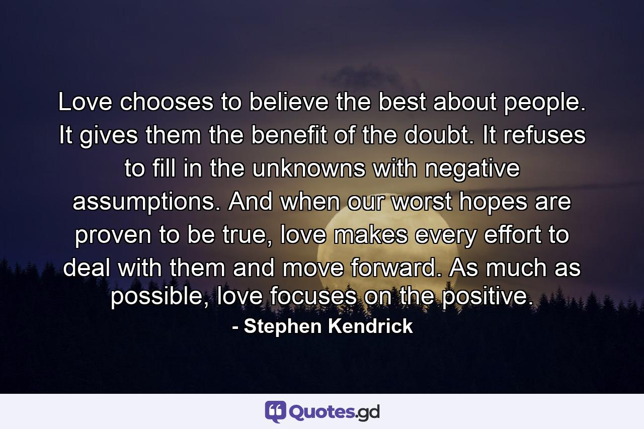 Love chooses to believe the best about people. It gives them the benefit of the doubt. It refuses to fill in the unknowns with negative assumptions. And when our worst hopes are proven to be true, love makes every effort to deal with them and move forward. As much as possible, love focuses on the positive. - Quote by Stephen Kendrick