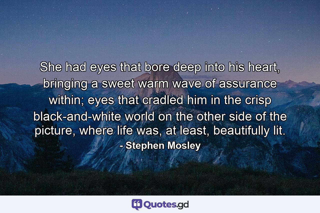 She had eyes that bore deep into his heart, bringing a sweet warm wave of assurance within; eyes that cradled him in the crisp black-and-white world on the other side of the picture, where life was, at least, beautifully lit. - Quote by Stephen Mosley