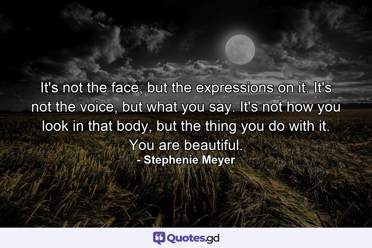 It's not the face, but the expressions on it. It's not the voice, but what you say. It's not how you look in that body, but the thing you do with it. You are beautiful. - Quote by Stephenie Meyer