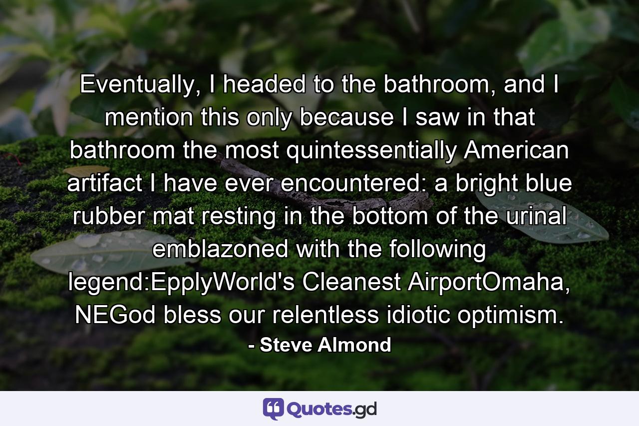 Eventually, I headed to the bathroom, and I mention this only because I saw in that bathroom the most quintessentially American artifact I have ever encountered: a bright blue rubber mat resting in the bottom of the urinal emblazoned with the following legend:EpplyWorld's Cleanest AirportOmaha, NEGod bless our relentless idiotic optimism. - Quote by Steve Almond