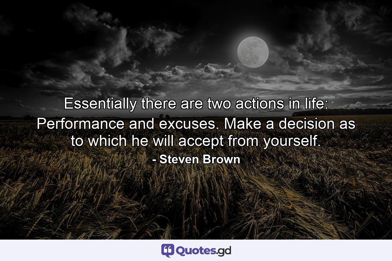 Essentially there are two actions in life: Performance and excuses. Make a decision as to which he will accept from yourself. - Quote by Steven Brown