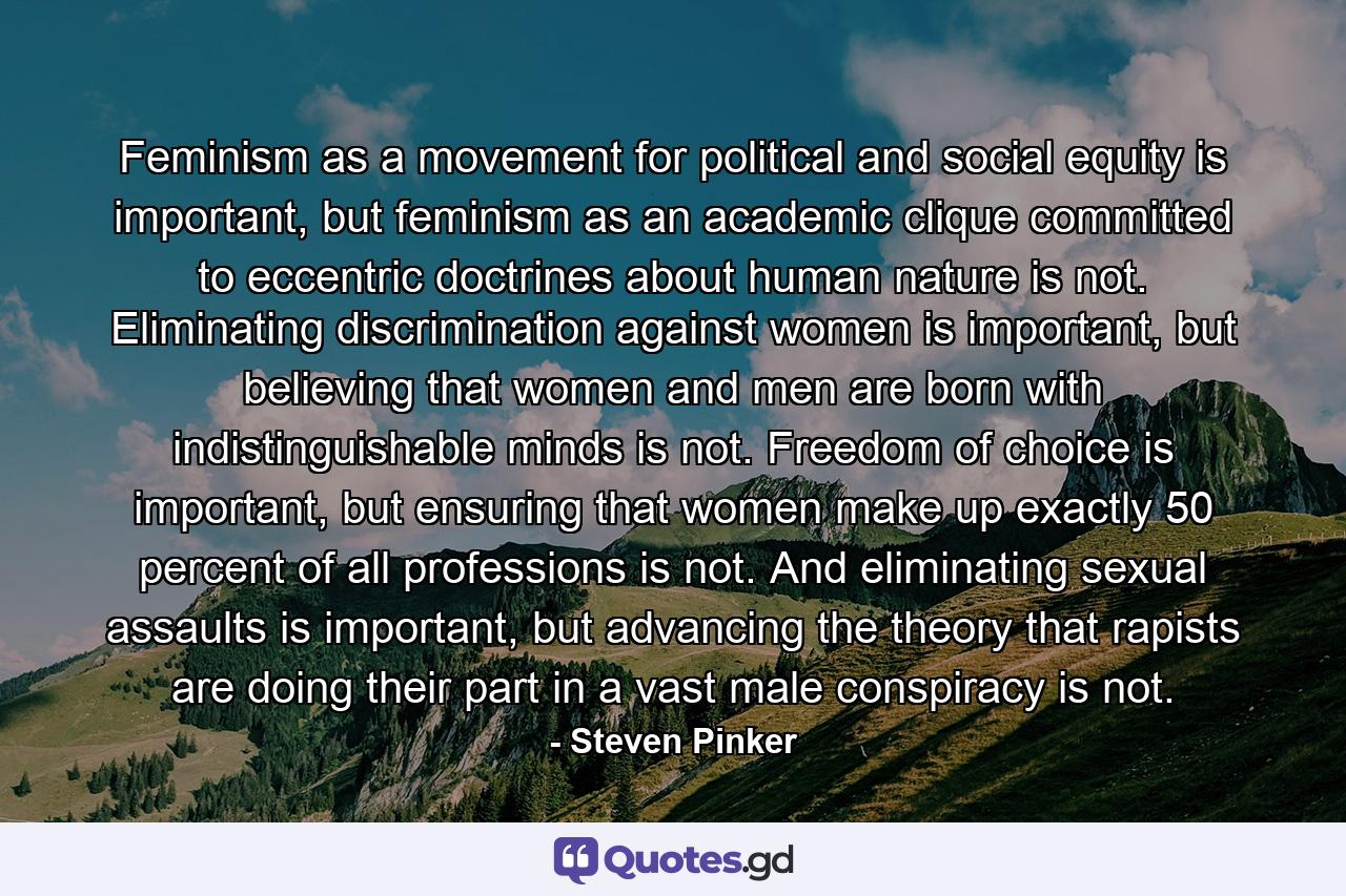 Feminism as a movement for political and social equity is important, but feminism as an academic clique committed to eccentric doctrines about human nature is not. Eliminating discrimination against women is important, but believing that women and men are born with indistinguishable minds is not. Freedom of choice is important, but ensuring that women make up exactly 50 percent of all professions is not. And eliminating sexual assaults is important, but advancing the theory that rapists are doing their part in a vast male conspiracy is not. - Quote by Steven Pinker