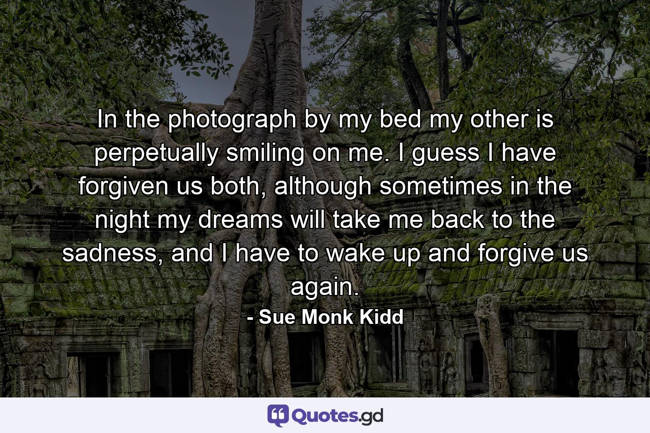 In the photograph by my bed my other is perpetually smiling on me. I guess I have forgiven us both, although sometimes in the night my dreams will take me back to the sadness, and I have to wake up and forgive us again. - Quote by Sue Monk Kidd