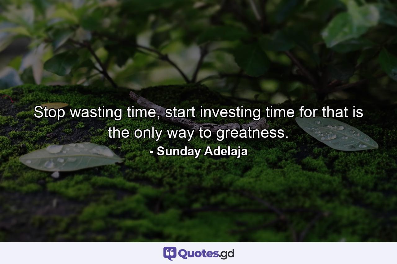 Stop wasting time, start investing time for that is the only way to greatness. - Quote by Sunday Adelaja