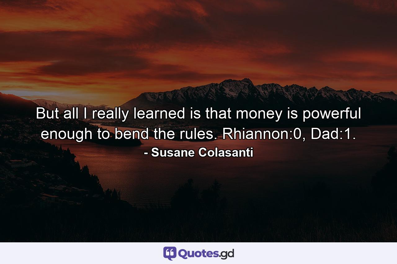 But all I really learned is that money is powerful enough to bend the rules. Rhiannon:0, Dad:1. - Quote by Susane Colasanti