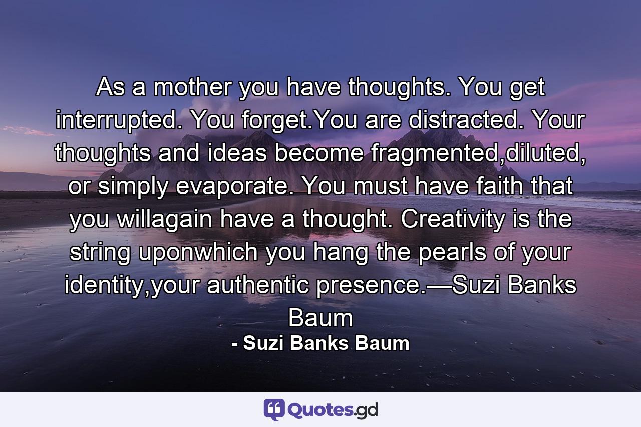 As a mother you have thoughts. You get interrupted. You forget.You are distracted. Your thoughts and ideas become fragmented,diluted, or simply evaporate. You must have faith that you willagain have a thought. Creativity is the string uponwhich you hang the pearls of your identity,your authentic presence.—Suzi Banks Baum - Quote by Suzi Banks Baum