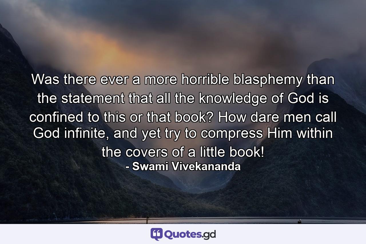 Was there ever a more horrible blasphemy than the statement that all the knowledge of God is confined to this or that book? How dare men call God infinite, and yet try to compress Him within the covers of a little book! - Quote by Swami Vivekananda