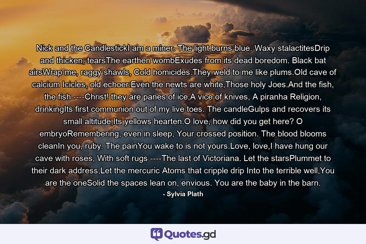 Nick and the CandlestickI am a miner. The light burns blue. Waxy stalactitesDrip and thicken, tearsThe earthen wombExudes from its dead boredom. Black bat airsWrap me, raggy shawls, Cold homicides.They weld to me like plums.Old cave of calcium Icicles, old echoer.Even the newts are white,Those holy Joes.And the fish, the fish ----Christ! they are panes of ice,A vice of knives, A piranha Religion, drinkingIts first communion out of my live toes. The candleGulps and recovers its small altitude,Its yellows hearten.O love, how did you get here? O embryoRemembering, even in sleep, Your crossed position. The blood blooms cleanIn you, ruby. The painYou wake to is not yours.Love, love,I have hung our cave with roses, With soft rugs ----The last of Victoriana. Let the starsPlummet to their dark address,Let the mercuric Atoms that cripple drip Into the terrible well,You are the oneSolid the spaces lean on, envious. You are the baby in the barn. - Quote by Sylvia Plath