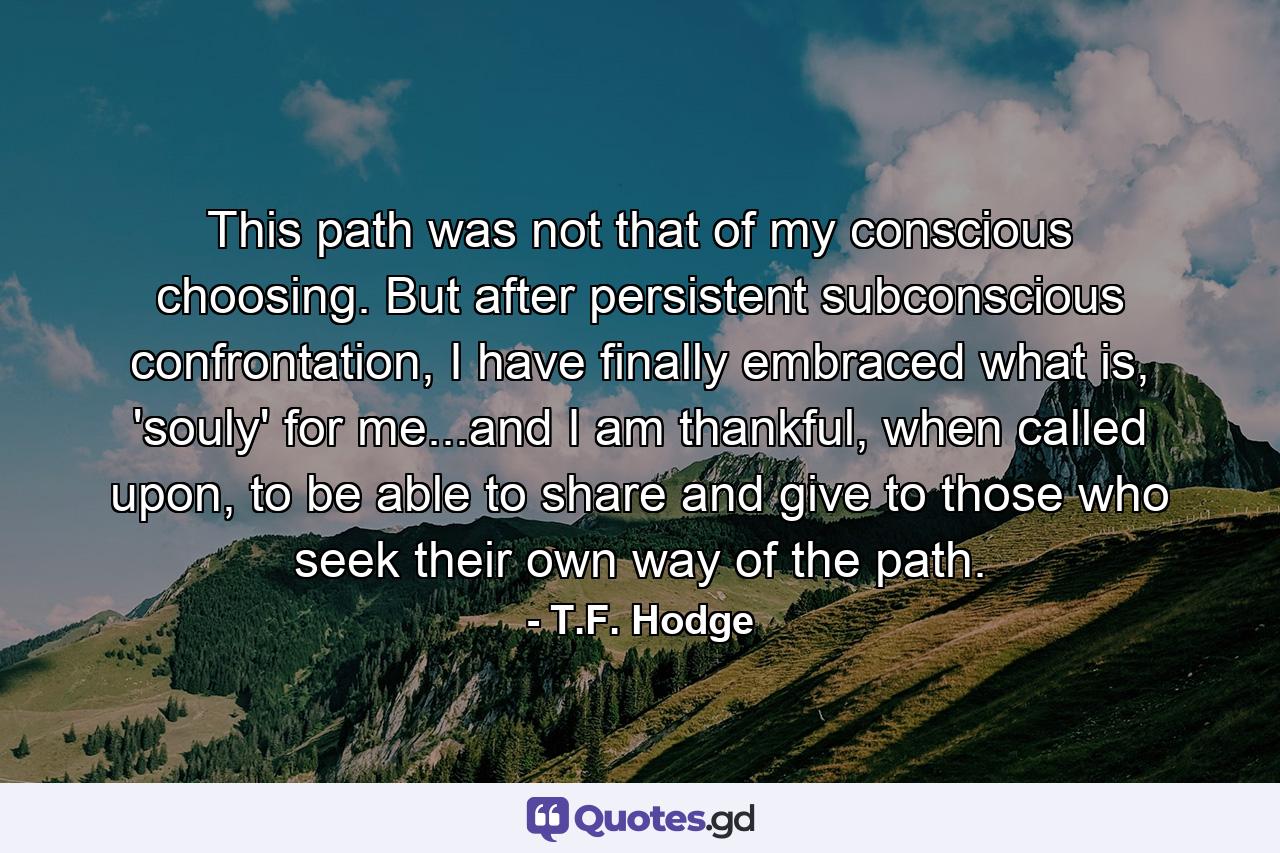 This path was not that of my conscious choosing. But after persistent subconscious confrontation, I have finally embraced what is, 'souly' for me...and I am thankful, when called upon, to be able to share and give to those who seek their own way of the path. - Quote by T.F. Hodge