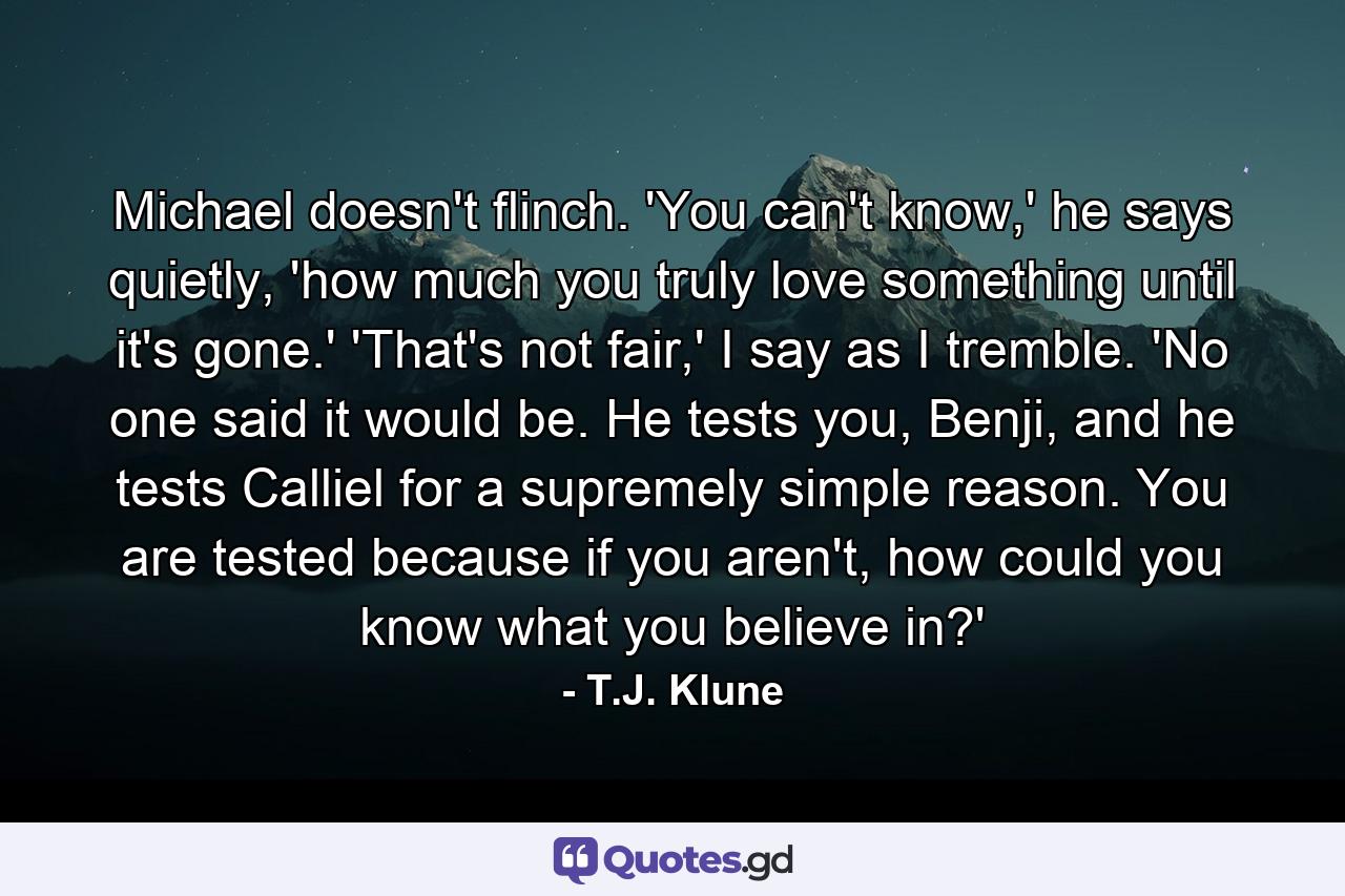 Michael doesn't flinch. 'You can't know,' he says quietly, 'how much you truly love something until it's gone.' 'That's not fair,' I say as I tremble. 'No one said it would be. He tests you, Benji, and he tests Calliel for a supremely simple reason. You are tested because if you aren't, how could you know what you believe in?' - Quote by T.J. Klune