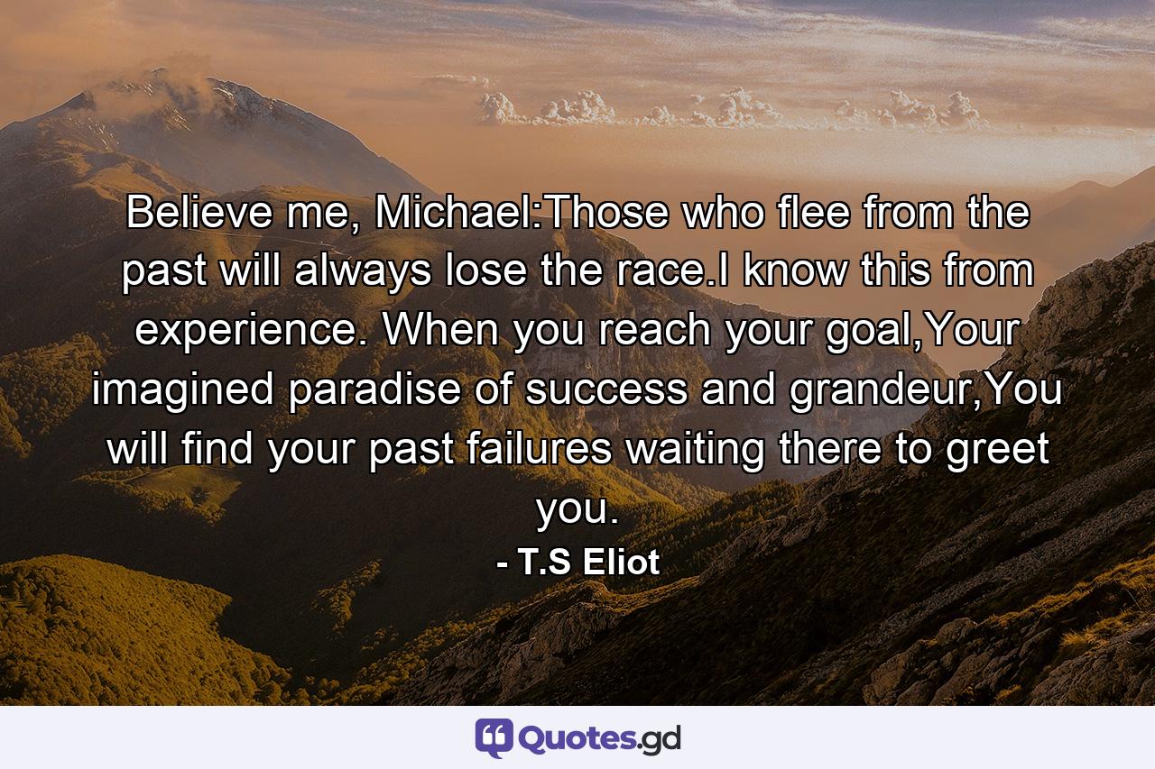 Believe me, Michael:Those who flee from the past will always lose the race.I know this from experience. When you reach your goal,Your imagined paradise of success and grandeur,You will find your past failures waiting there to greet you. - Quote by T.S Eliot