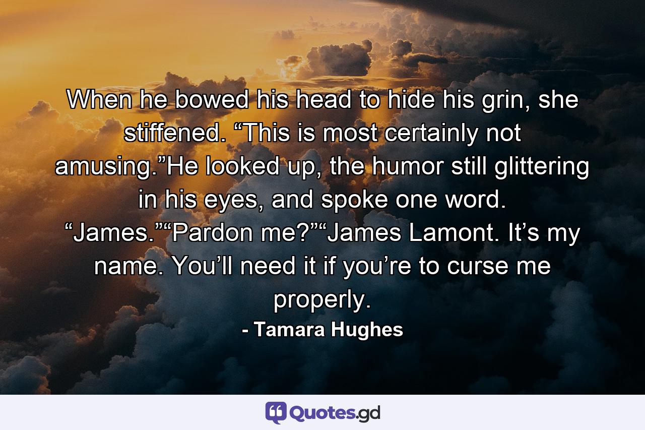 When he bowed his head to hide his grin, she stiffened. “This is most certainly not amusing.”He looked up, the humor still glittering in his eyes, and spoke one word. “James.”“Pardon me?”“James Lamont. It’s my name. You’ll need it if you’re to curse me properly. - Quote by Tamara Hughes