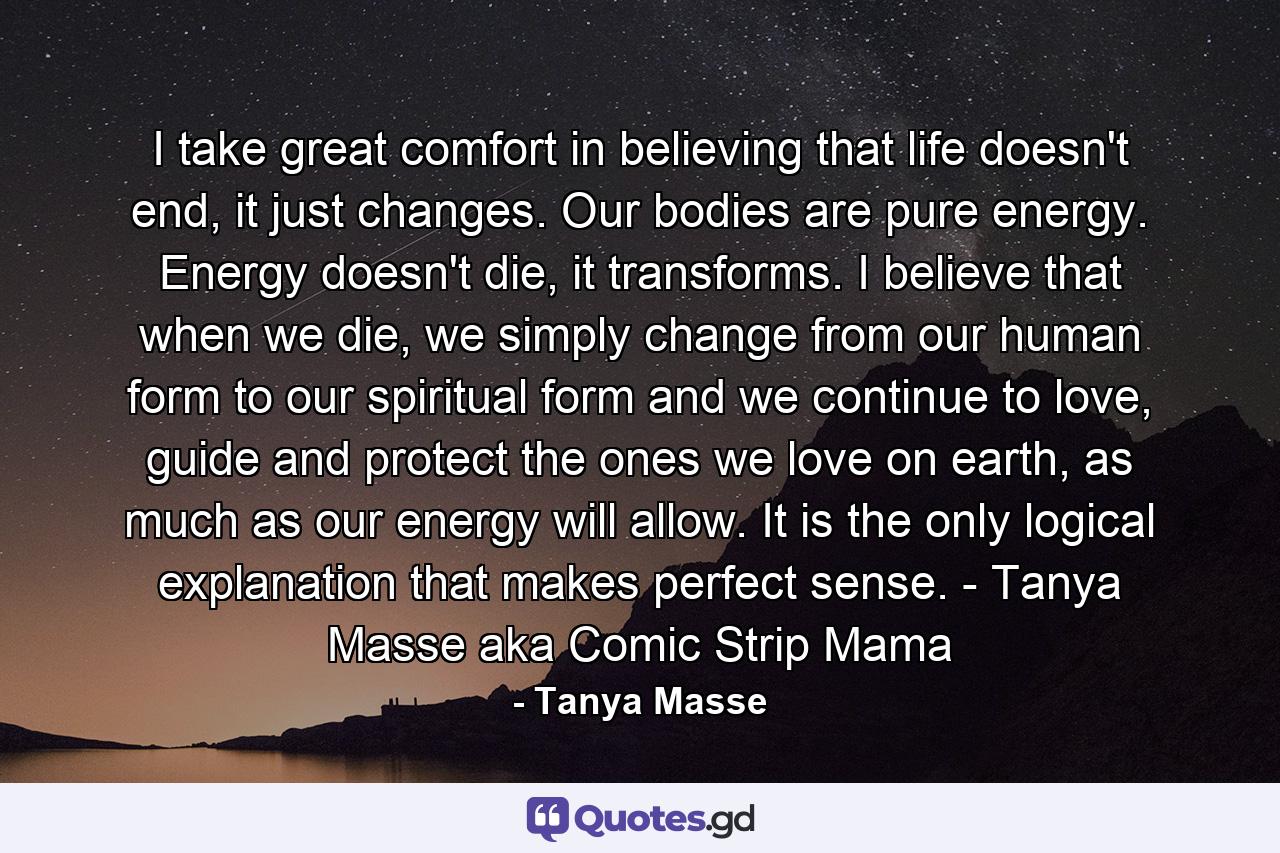 I take great comfort in believing that life doesn't end, it just changes. Our bodies are pure energy. Energy doesn't die, it transforms. I believe that when we die, we simply change from our human form to our spiritual form and we continue to love, guide and protect the ones we love on earth, as much as our energy will allow. It is the only logical explanation that makes perfect sense. - Tanya Masse aka Comic Strip Mama - Quote by Tanya Masse