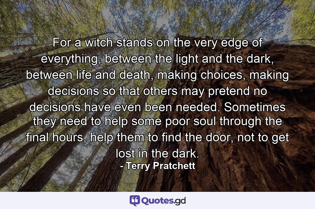 For a witch stands on the very edge of everything, between the light and the dark, between life and death, making choices, making decisions so that others may pretend no decisions have even been needed. Sometimes they need to help some poor soul through the final hours, help them to find the door, not to get lost in the dark. - Quote by Terry Pratchett