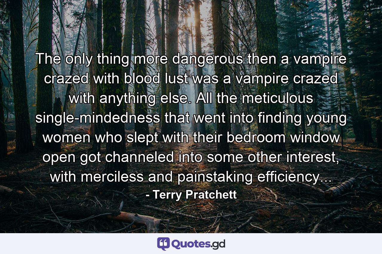 The only thing more dangerous then a vampire crazed with blood lust was a vampire crazed with anything else. All the meticulous single-mindedness that went into finding young women who slept with their bedroom window open got channeled into some other interest, with merciless and painstaking efficiency... - Quote by Terry Pratchett