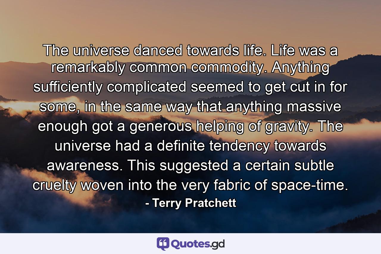 The universe danced towards life. Life was a remarkably common commodity. Anything sufficiently complicated seemed to get cut in for some, in the same way that anything massive enough got a generous helping of gravity. The universe had a definite tendency towards awareness. This suggested a certain subtle cruelty woven into the very fabric of space-time. - Quote by Terry Pratchett