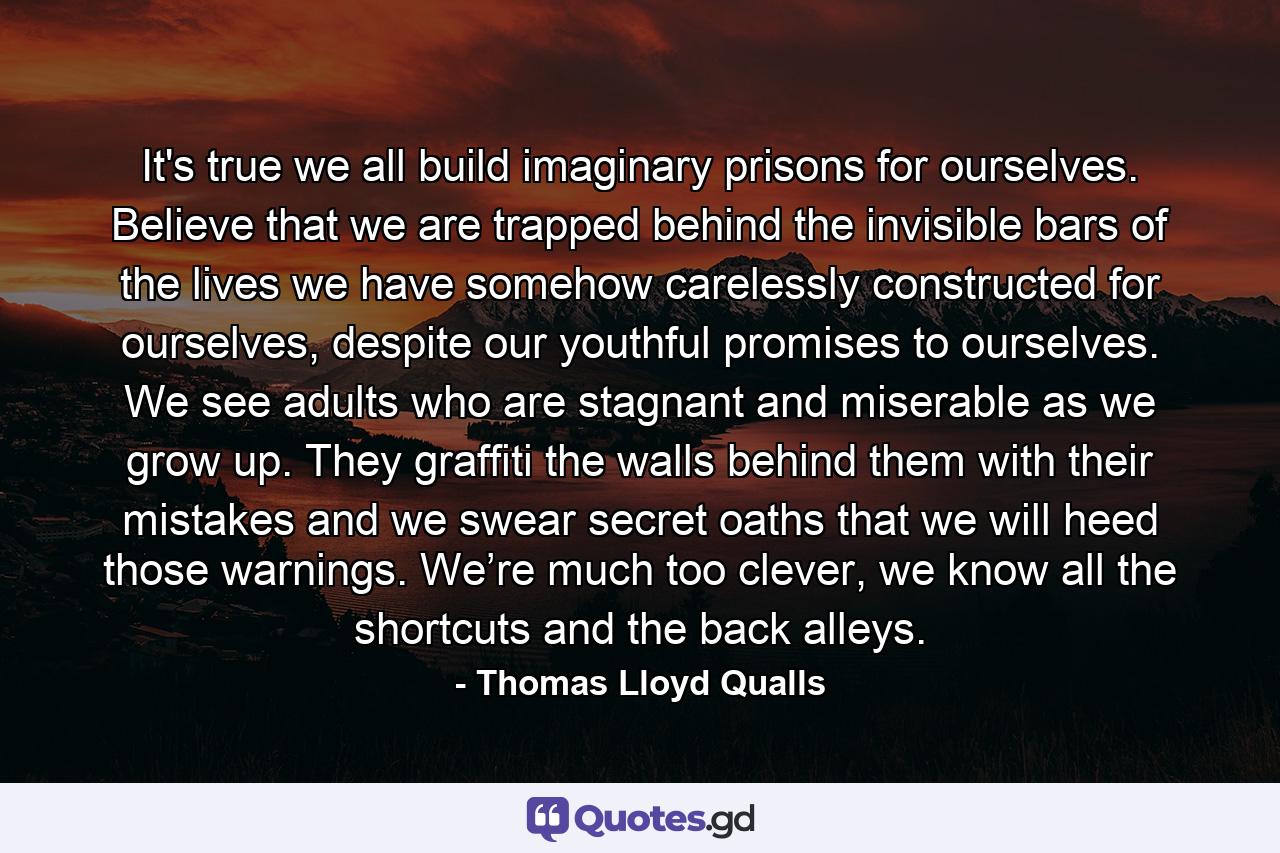 It's true we all build imaginary prisons for ourselves. Believe that we are trapped behind the invisible bars of the lives we have somehow carelessly constructed for ourselves, despite our youthful promises to ourselves. We see adults who are stagnant and miserable as we grow up. They graffiti the walls behind them with their mistakes and we swear secret oaths that we will heed those warnings. We’re much too clever, we know all the shortcuts and the back alleys. - Quote by Thomas Lloyd Qualls