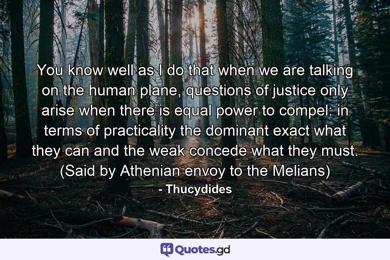 You know well as I do that when we are talking on the human plane, questions of justice only arise when there is equal power to compel: in terms of practicality the dominant exact what they can and the weak concede what they must. (Said by Athenian envoy to the Melians) - Quote by Thucydides