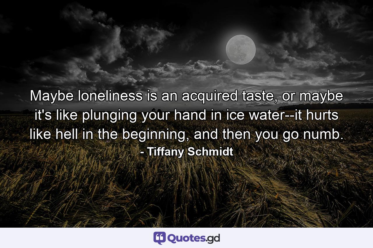 Maybe loneliness is an acquired taste, or maybe it's like plunging your hand in ice water--it hurts like hell in the beginning, and then you go numb. - Quote by Tiffany Schmidt