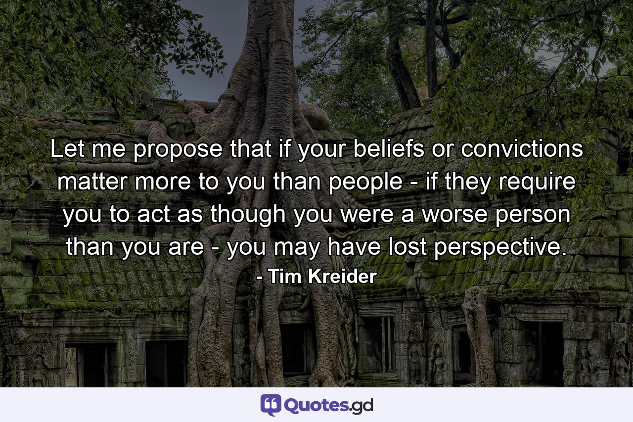 Let me propose that if your beliefs or convictions matter more to you than people - if they require you to act as though you were a worse person than you are - you may have lost perspective. - Quote by Tim Kreider