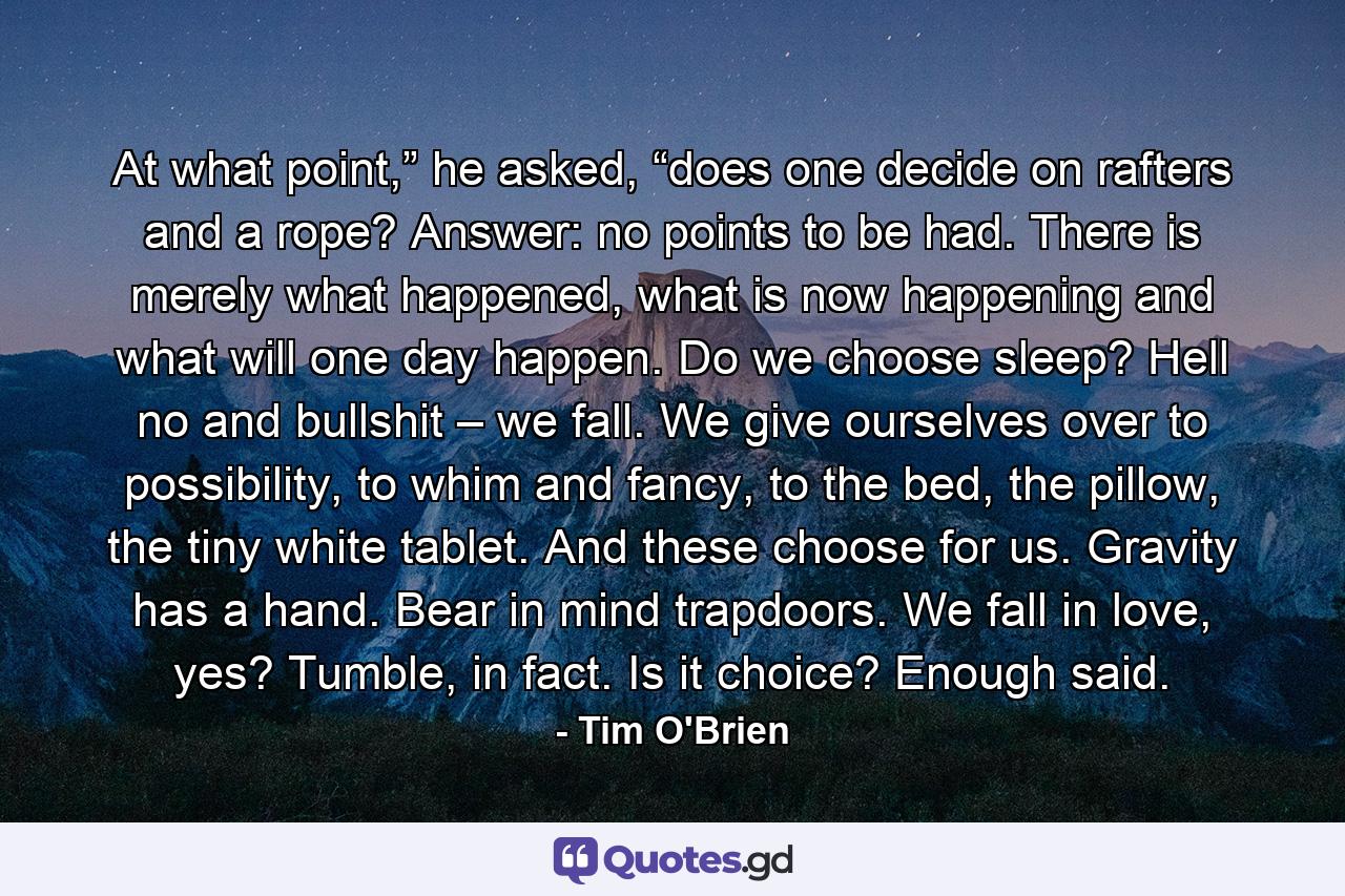 At what point,” he asked, “does one decide on rafters and a rope? Answer: no points to be had. There is merely what happened, what is now happening and what will one day happen. Do we choose sleep? Hell no and bullshit – we fall. We give ourselves over to possibility, to whim and fancy, to the bed, the pillow, the tiny white tablet. And these choose for us. Gravity has a hand. Bear in mind trapdoors. We fall in love, yes? Tumble, in fact. Is it choice? Enough said. - Quote by Tim O'Brien