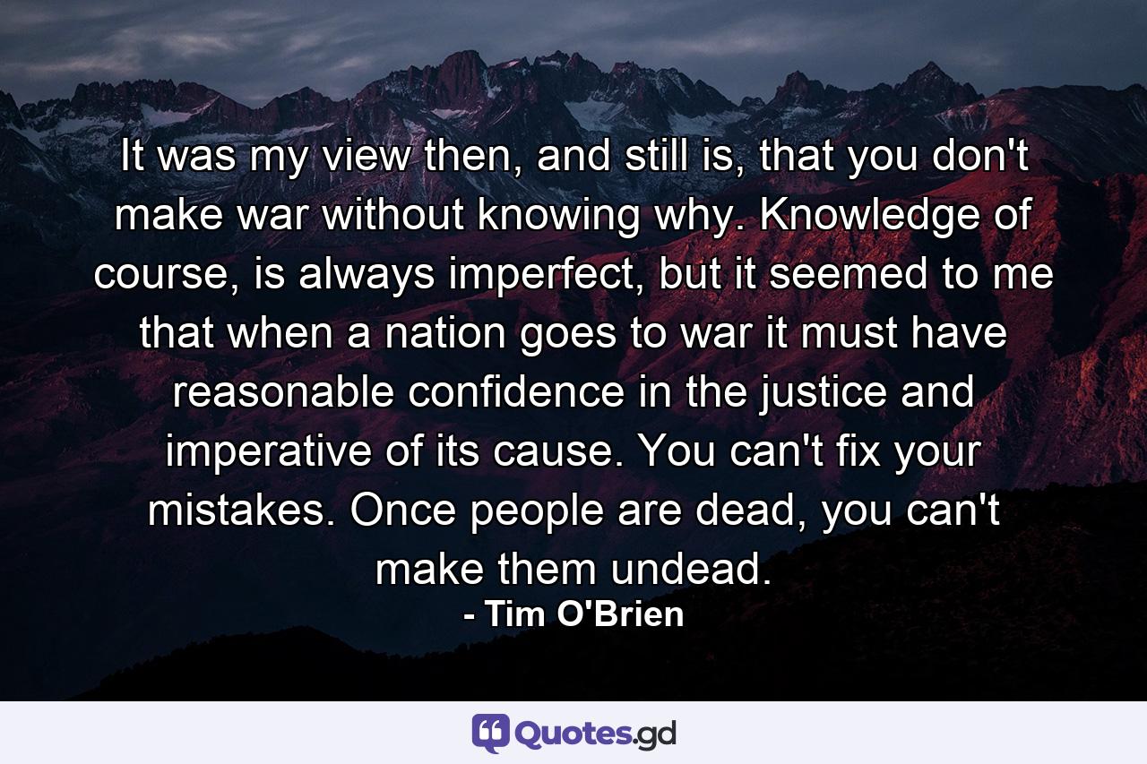 It was my view then, and still is, that you don't make war without knowing why. Knowledge of course, is always imperfect, but it seemed to me that when a nation goes to war it must have reasonable confidence in the justice and imperative of its cause. You can't fix your mistakes. Once people are dead, you can't make them undead. - Quote by Tim O'Brien