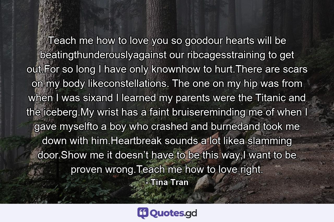 Teach me how to love you so goodour hearts will be beatingthunderouslyagainst our ribcagesstraining to get out.For so long I have only knownhow to hurt.There are scars on my body likeconstellations. The one on my hip was from when I was sixand I learned my parents were the Titanic and the iceberg.My wrist has a faint bruisereminding me of when I gave myselfto a boy who crashed and burnedand took me down with him.Heartbreak sounds a lot likea slamming door.Show me it doesn’t have to be this way,I want to be proven wrong.Teach me how to love right. - Quote by Tina Tran