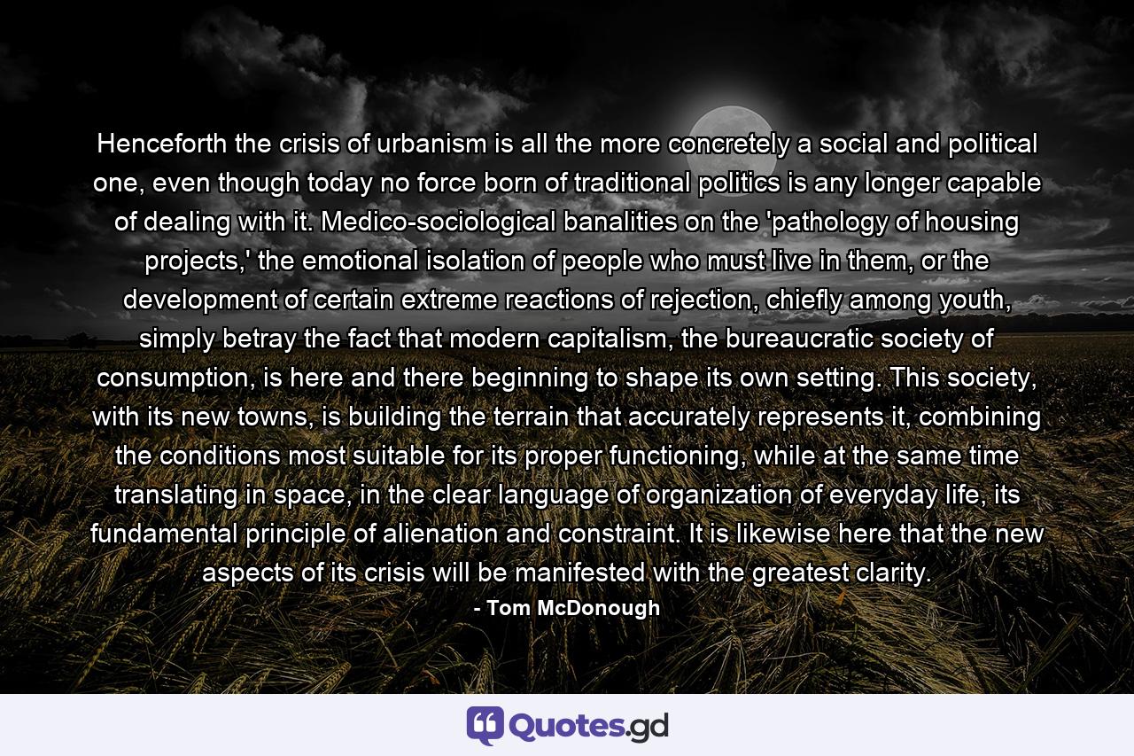 Henceforth the crisis of urbanism is all the more concretely a social and political one, even though today no force born of traditional politics is any longer capable of dealing with it. Medico-sociological banalities on the 'pathology of housing projects,' the emotional isolation of people who must live in them, or the development of certain extreme reactions of rejection, chiefly among youth, simply betray the fact that modern capitalism, the bureaucratic society of consumption, is here and there beginning to shape its own setting. This society, with its new towns, is building the terrain that accurately represents it, combining the conditions most suitable for its proper functioning, while at the same time translating in space, in the clear language of organization of everyday life, its fundamental principle of alienation and constraint. It is likewise here that the new aspects of its crisis will be manifested with the greatest clarity. - Quote by Tom McDonough