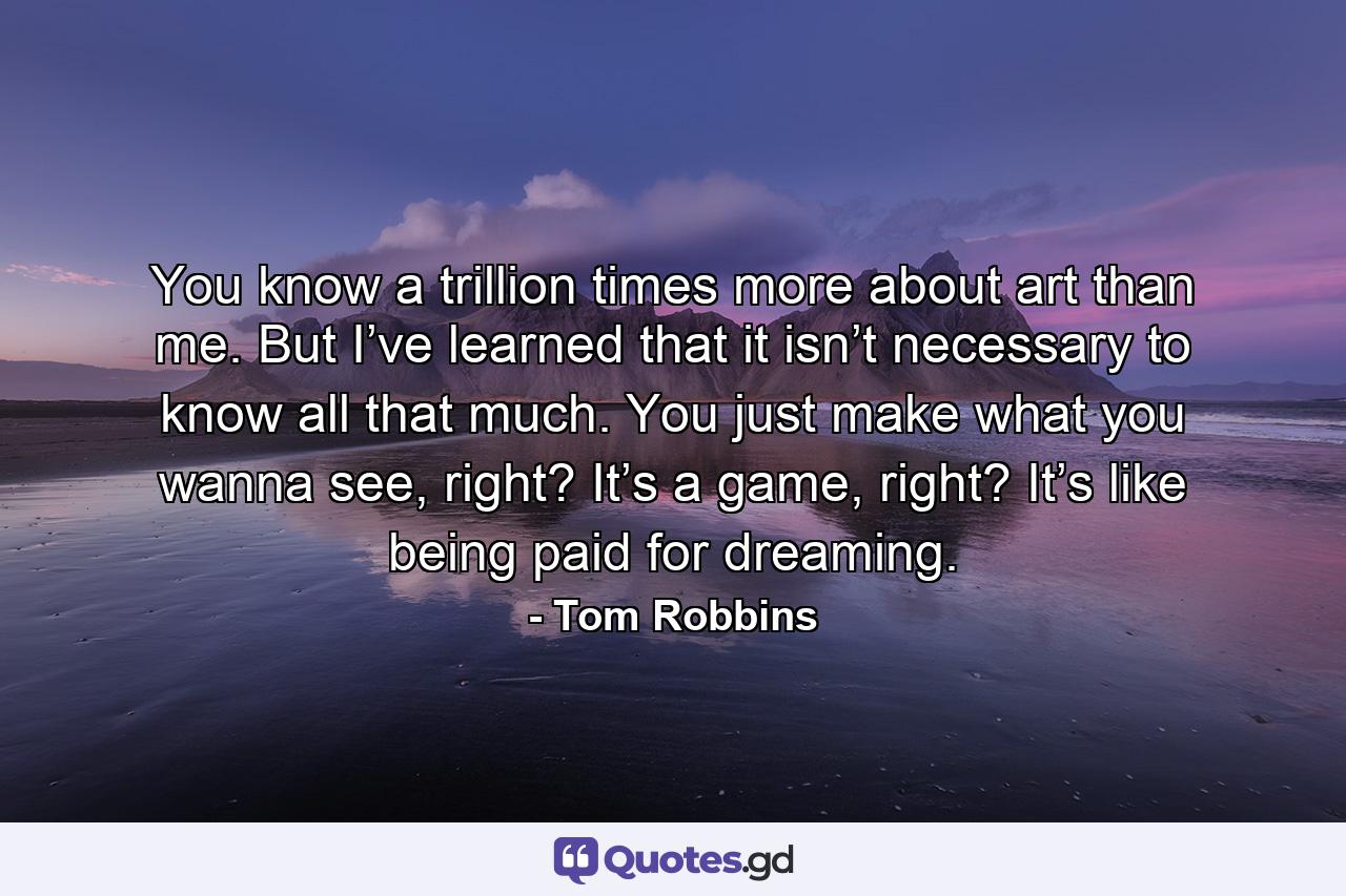 You know a trillion times more about art than me. But I’ve learned that it isn’t necessary to know all that much. You just make what you wanna see, right? It’s a game, right? It’s like being paid for dreaming. - Quote by Tom Robbins