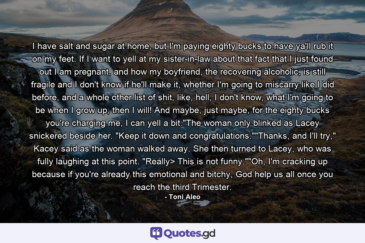 I have salt and sugar at home, but I'm paying eighty bucks to have ya'll rub it on my feet. If I want to yell at my sister-in-law about that fact that I just found out I am pregnant, and how my boyfriend, the recovering alcoholic, is still fragile and I don't know if he'll make it, whether I'm going to miscarry like I did before, and a whole other list of shit, like, hell, I don't know, what I'm going to be when I grow up, then I will! And maybe, just maybe, for the eighty bucks you're charging me, I can yell a bit.