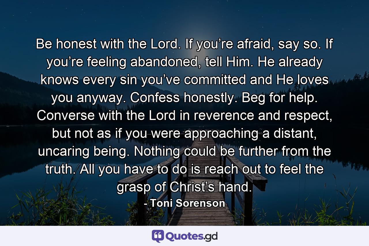 Be honest with the Lord. If you’re afraid, say so. If you’re feeling abandoned, tell Him. He already knows every sin you’ve committed and He loves you anyway. Confess honestly. Beg for help. Converse with the Lord in reverence and respect, but not as if you were approaching a distant, uncaring being. Nothing could be further from the truth. All you have to do is reach out to feel the grasp of Christ’s hand. - Quote by Toni Sorenson