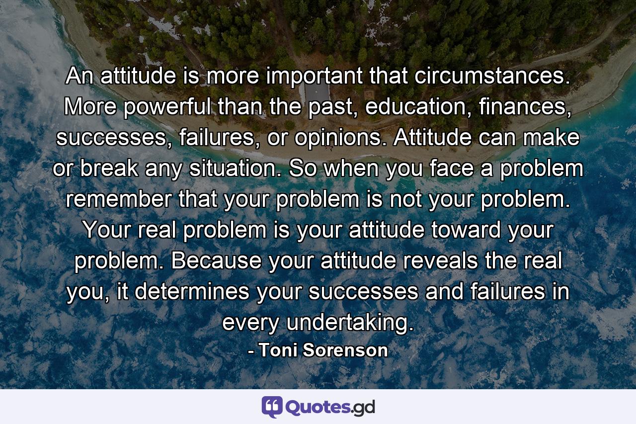 An attitude is more important that circumstances. More powerful than the past, education, finances, successes, failures, or opinions. Attitude can make or break any situation. So when you face a problem remember that your problem is not your problem. Your real problem is your attitude toward your problem. Because your attitude reveals the real you, it determines your successes and failures in every undertaking. - Quote by Toni Sorenson