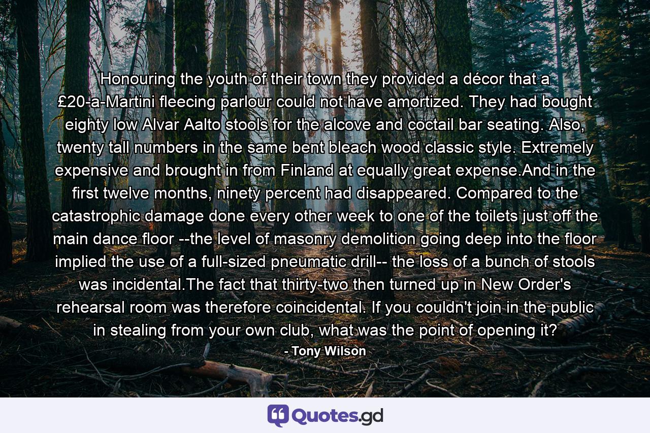 Honouring the youth of their town they provided a décor that a £20-a-Martini fleecing parlour could not have amortized. They had bought eighty low Alvar Aalto stools for the alcove and coctail bar seating. Also, twenty tall numbers in the same bent bleach wood classic style. Extremely expensive and brought in from Finland at equally great expense.And in the first twelve months, ninety percent had disappeared. Compared to the catastrophic damage done every other week to one of the toilets just off the main dance floor --the level of masonry demolition going deep into the floor implied the use of a full-sized pneumatic drill-- the loss of a bunch of stools was incidental.The fact that thirty-two then turned up in New Order's rehearsal room was therefore coincidental. If you couldn't join in the public in stealing from your own club, what was the point of opening it? - Quote by Tony Wilson