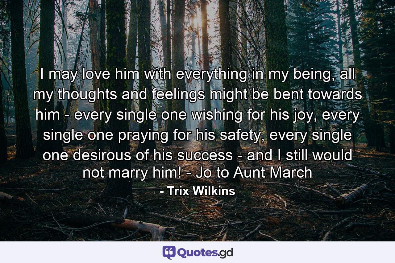 I may love him with everything in my being, all my thoughts and feelings might be bent towards him - every single one wishing for his joy, every single one praying for his safety, every single one desirous of his success - and I still would not marry him! - Jo to Aunt March - Quote by Trix Wilkins