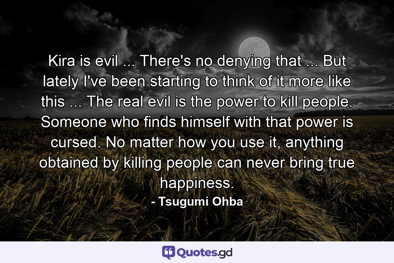 Kira is evil ... There's no denying that ... But lately I've been starting to think of it more like this ... The real evil is the power to kill people. Someone who finds himself with that power is cursed. No matter how you use it, anything obtained by killing people can never bring true happiness. - Quote by Tsugumi Ohba