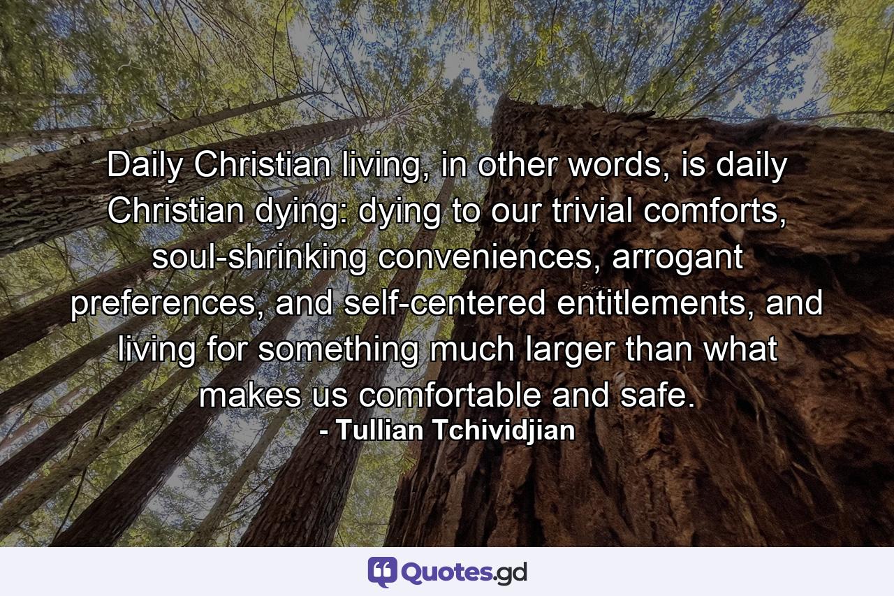 Daily Christian living, in other words, is daily Christian dying: dying to our trivial comforts, soul-shrinking conveniences, arrogant preferences, and self-centered entitlements, and living for something much larger than what makes us comfortable and safe. - Quote by Tullian Tchividjian