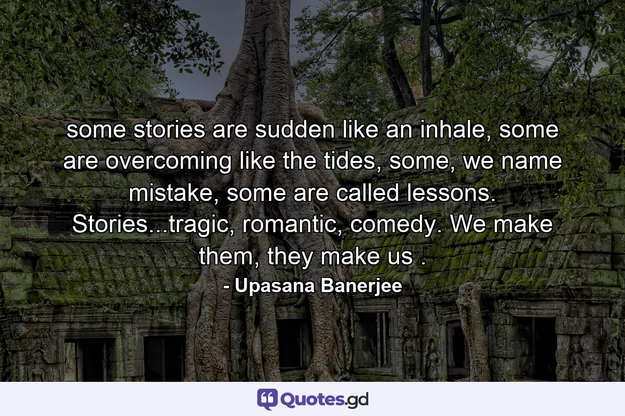 some stories are sudden like an inhale, some are overcoming like the tides, some, we name mistake, some are called lessons. Stories...tragic, romantic, comedy. We make them, they make us . - Quote by Upasana Banerjee