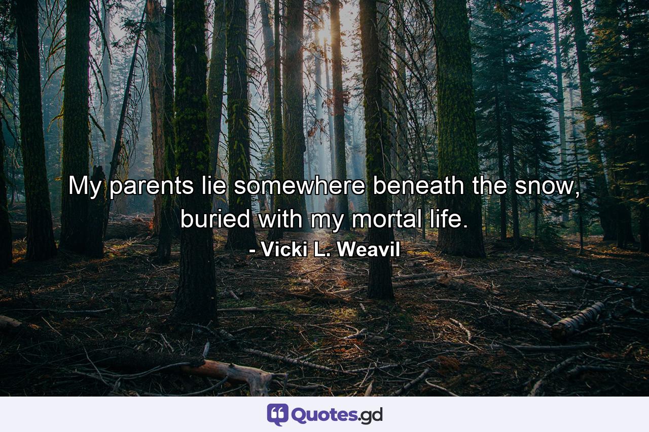 My parents lie somewhere beneath the snow, buried with my mortal life. - Quote by Vicki L. Weavil