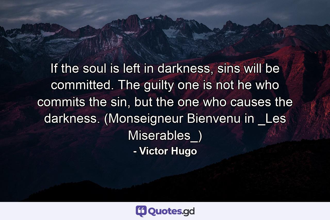 If the soul is left in darkness, sins will be committed. The guilty one is not he who commits the sin, but the one who causes the darkness. (Monseigneur Bienvenu in _Les Miserables_) - Quote by Victor Hugo