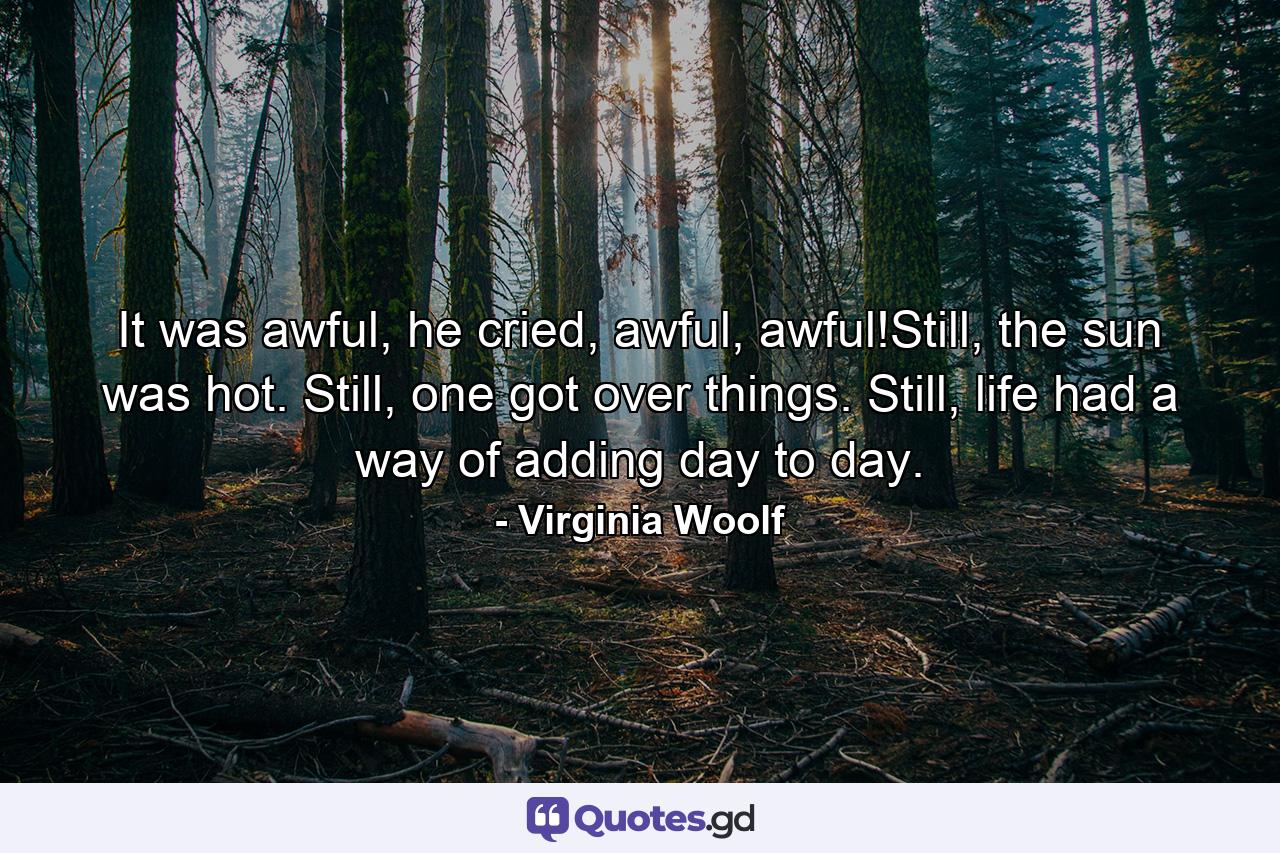 It was awful, he cried, awful, awful!Still, the sun was hot. Still, one got over things. Still, life had a way of adding day to day. - Quote by Virginia Woolf