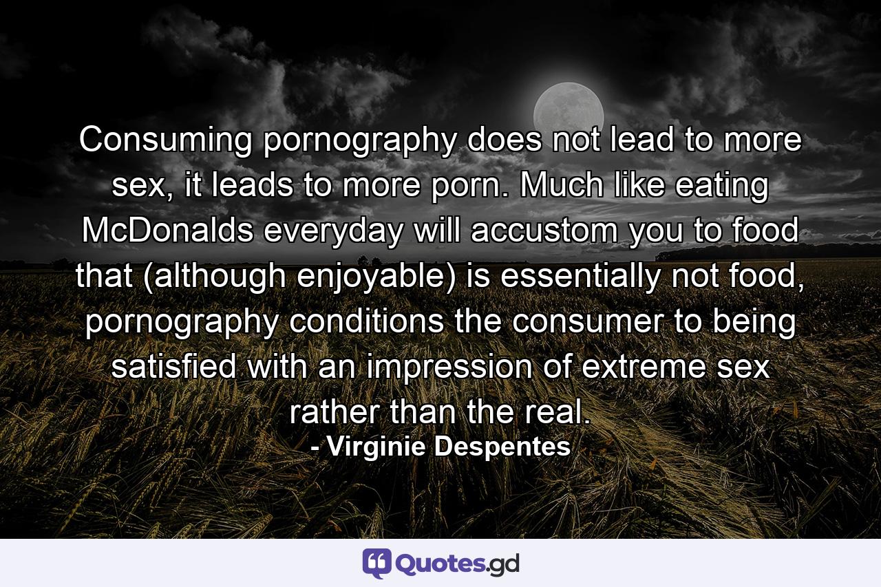 Consuming pornography does not lead to more sex, it leads to more porn. Much like eating McDonalds everyday will accustom you to food that (although enjoyable) is essentially not food, pornography conditions the consumer to being satisfied with an impression of extreme sex rather than the real. - Quote by Virginie Despentes