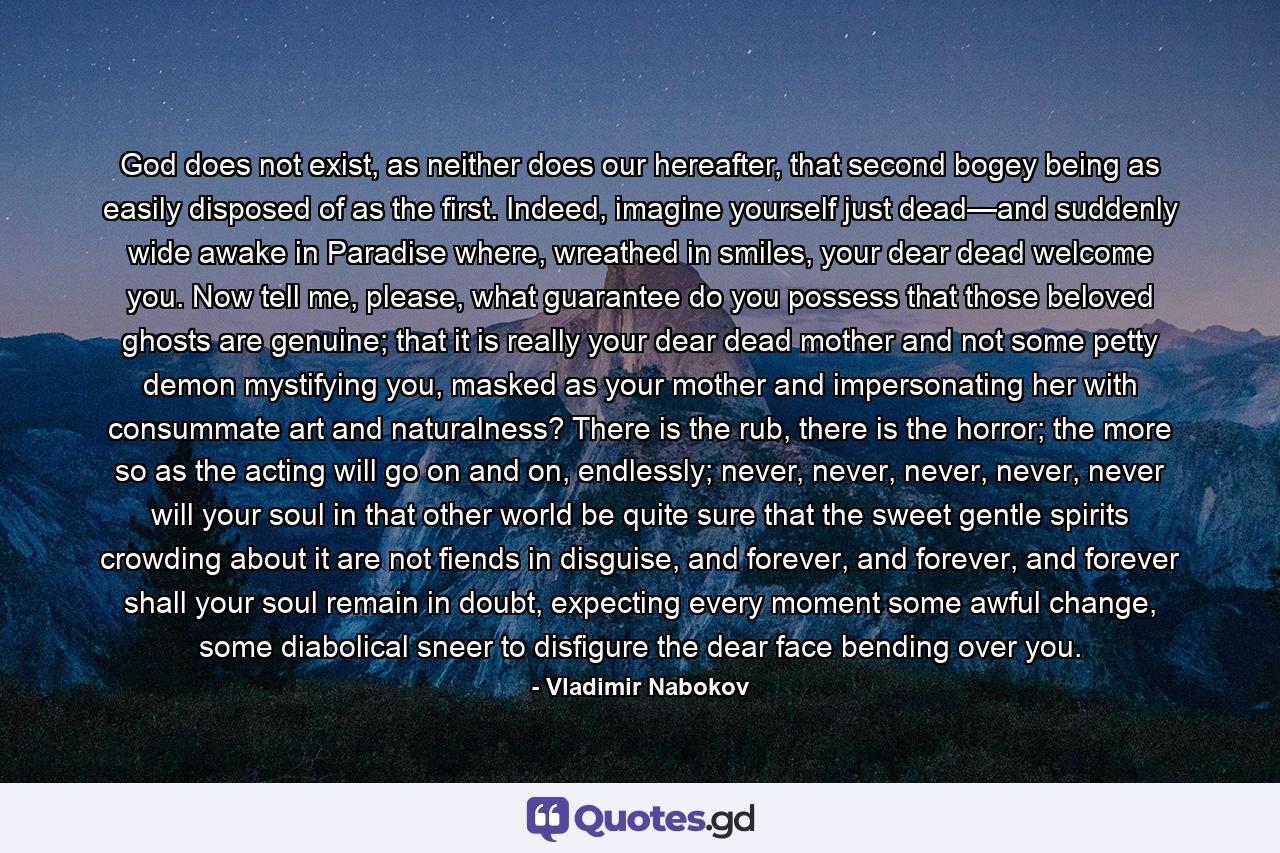 God does not exist, as neither does our hereafter, that second bogey being as easily disposed of as the first. Indeed, imagine yourself just dead—and suddenly wide awake in Paradise where, wreathed in smiles, your dear dead welcome you. Now tell me, please, what guarantee do you possess that those beloved ghosts are genuine; that it is really your dear dead mother and not some petty demon mystifying you, masked as your mother and impersonating her with consummate art and naturalness? There is the rub, there is the horror; the more so as the acting will go on and on, endlessly; never, never, never, never, never will your soul in that other world be quite sure that the sweet gentle spirits crowding about it are not fiends in disguise, and forever, and forever, and forever shall your soul remain in doubt, expecting every moment some awful change, some diabolical sneer to disfigure the dear face bending over you. - Quote by Vladimir Nabokov