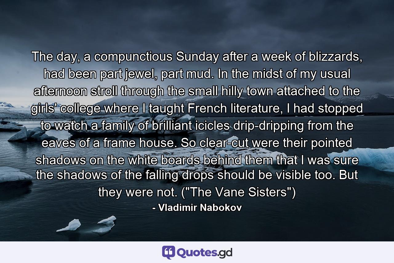 The day, a compunctious Sunday after a week of blizzards, had been part jewel, part mud. In the midst of my usual afternoon stroll through the small hilly town attached to the girls' college where I taught French literature, I had stopped to watch a family of brilliant icicles drip-dripping from the eaves of a frame house. So clear-cut were their pointed shadows on the white boards behind them that I was sure the shadows of the falling drops should be visible too. But they were not. (