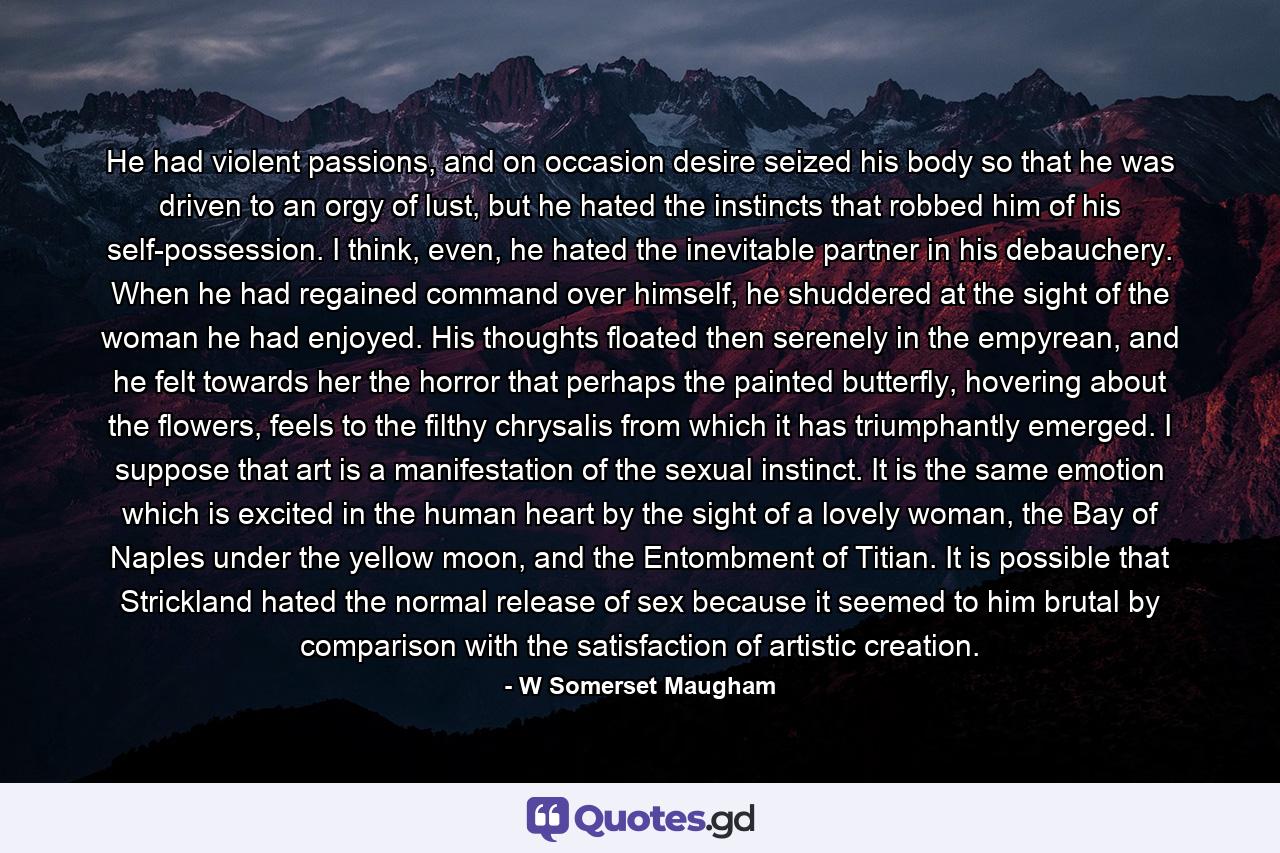 He had violent passions, and on occasion desire seized his body so that he was driven to an orgy of lust, but he hated the instincts that robbed him of his self-possession. I think, even, he hated the inevitable partner in his debauchery. When he had regained command over himself, he shuddered at the sight of the woman he had enjoyed. His thoughts floated then serenely in the empyrean, and he felt towards her the horror that perhaps the painted butterfly, hovering about the flowers, feels to the filthy chrysalis from which it has triumphantly emerged. I suppose that art is a manifestation of the sexual instinct. It is the same emotion which is excited in the human heart by the sight of a lovely woman, the Bay of Naples under the yellow moon, and the Entombment of Titian. It is possible that Strickland hated the normal release of sex because it seemed to him brutal by comparison with the satisfaction of artistic creation. - Quote by W Somerset Maugham