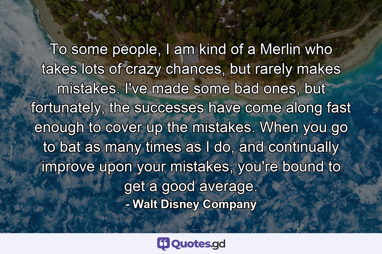 To some people, I am kind of a Merlin who takes lots of crazy chances, but rarely makes mistakes. I've made some bad ones, but fortunately, the successes have come along fast enough to cover up the mistakes. When you go to bat as many times as I do, and continually improve upon your mistakes, you're bound to get a good average. - Quote by Walt Disney Company