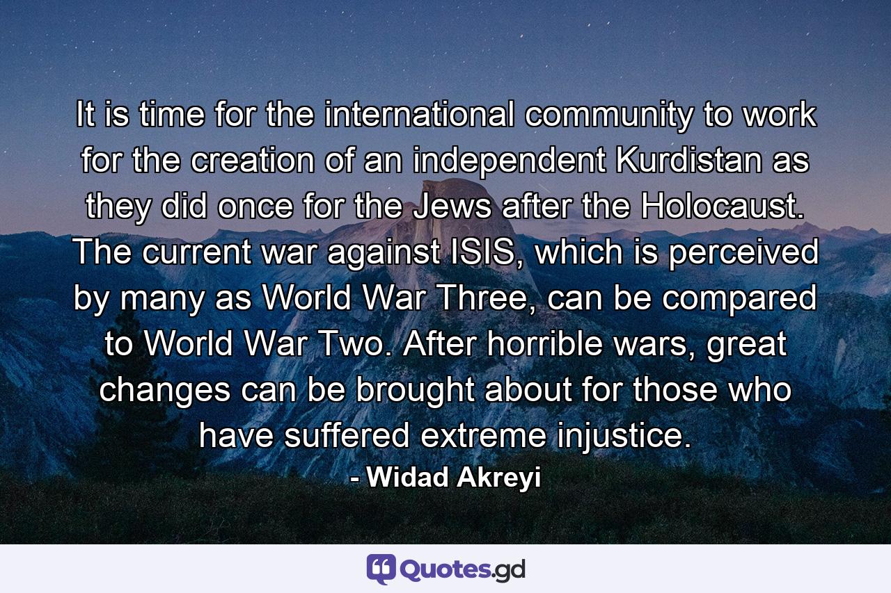 It is time for the international community to work for the creation of an independent Kurdistan as they did once for the Jews after the Holocaust. The current war against ISIS, which is perceived by many as World War Three, can be compared to World War Two. After horrible wars, great changes can be brought about for those who have suffered extreme injustice. - Quote by Widad Akreyi