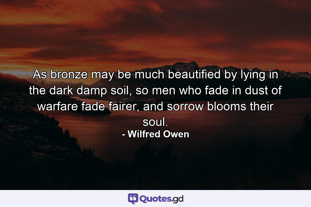 As bronze may be much beautified by lying in the dark damp soil, so men who fade in dust of warfare fade fairer, and sorrow blooms their soul. - Quote by Wilfred Owen