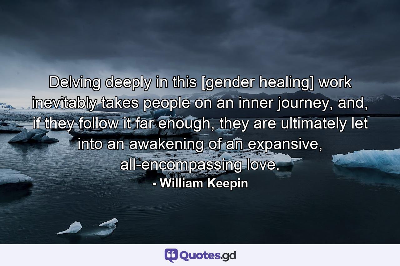 Delving deeply in this [gender healing] work inevitably takes people on an inner journey, and, if they follow it far enough, they are ultimately let into an awakening of an expansive, all-encompassing love. - Quote by William Keepin