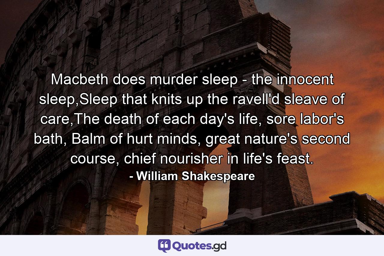 Macbeth does murder sleep - the innocent sleep,Sleep that knits up the ravell'd sleave of care,The death of each day's life, sore labor's bath, Balm of hurt minds, great nature's second course, chief nourisher in life's feast. - Quote by William Shakespeare