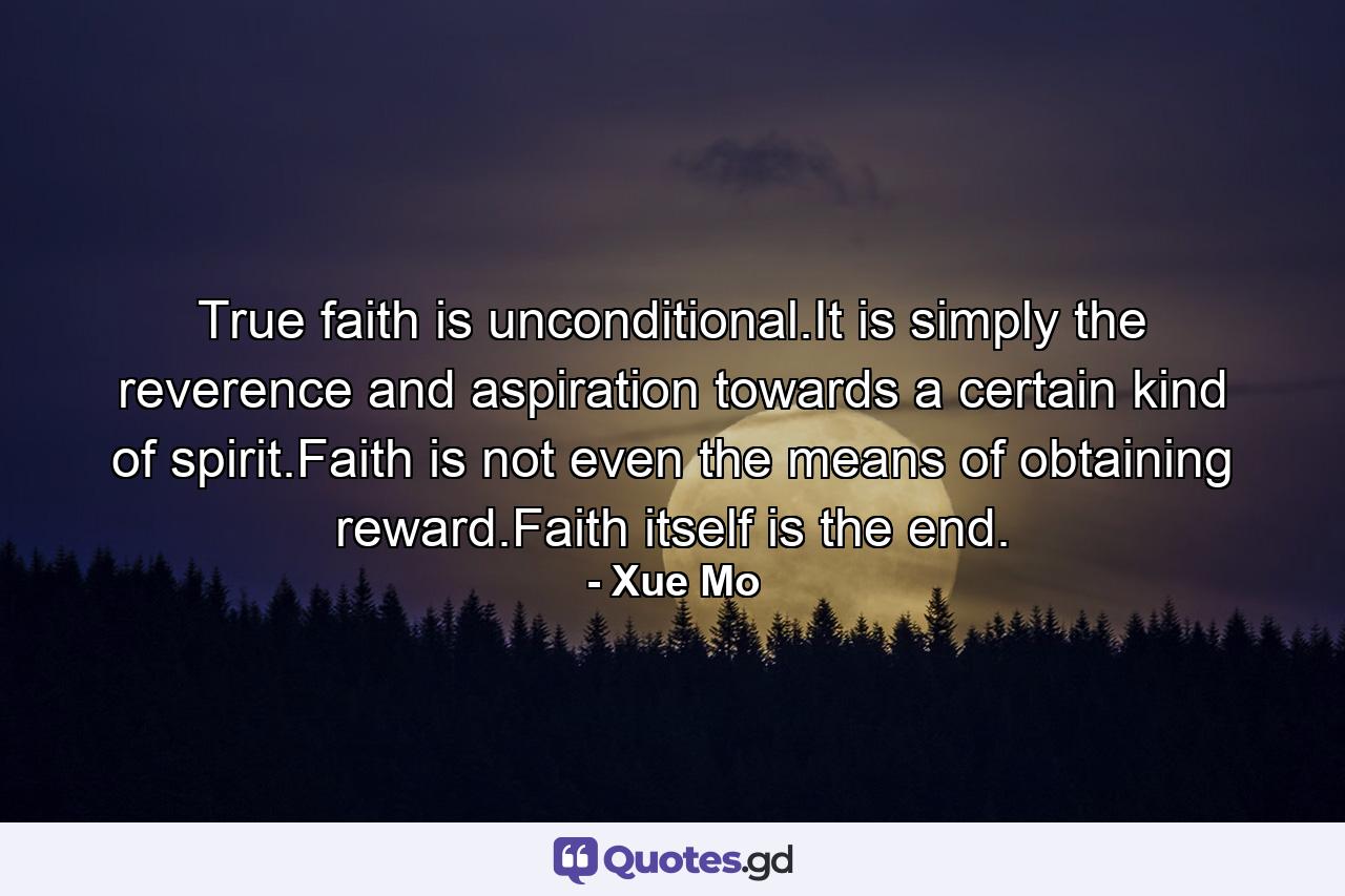 True faith is unconditional.It is simply the reverence and aspiration towards a certain kind of spirit.Faith is not even the means of obtaining reward.Faith itself is the end. - Quote by Xue Mo